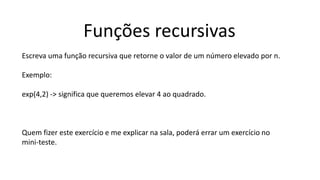 Funções recursivas
Escreva uma função recursiva que retorne o valor de um número elevado por n.
Exemplo:
exp(4,2) -> significa que queremos elevar 4 ao quadrado.
Quem fizer este exercício e me explicar na sala, poderá errar um exercício no
mini-teste.
 