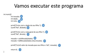 Vamos executar este programa
int main(){
int mesada;
int idade;
int nota;
printf("Entre com a idade do seu filho:");
scanf("%d", &idade);
printf("Entre com a nota geral do seu filho:");
scanf("%d", &nota);
mesada = calcMesada(idade);
mesada = bdMesada(idade,nota,mesada);
printf("nnO valor da mesada para seu filho e: %d", mesada);
return 0;
}
1
2
3
4
5
6
7
8
?
?
?
 