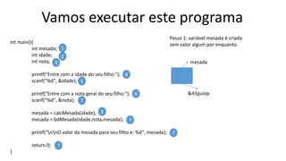 Vamos executar este programa
int main(){
int mesada;
int idade;
int nota;
printf("Entre com a idade do seu filho:");
scanf("%d", &idade);
printf("Entre com a nota geral do seu filho:");
scanf("%d", &nota);
mesada = calcMesada(idade);
mesada = bdMesada(idade,nota,mesada);
printf("nnO valor da mesada para seu filho e: %d", mesada);
return 0;
}
1
2
3
4
5
6
7
8
?
?
?
Passo 1: variável mesada é criada
sem valor algum por enquanto.
mesada
&43jjuiop
 