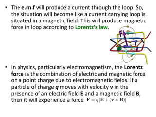 • The e.m.f will produce a current through the loop. So,
the situation will become like a current carrying loop is
situated in a magnetic field. This will produce magnetic
force in loop according to Lorentz’s law.
• In physics, particularly electromagnetism, the Lorentz
force is the combination of electric and magnetic force
on a point charge due to electromagnetic fields. If a
particle of charge q moves with velocity v in the
presence of an electric field E and a magnetic field B,
then it will experience a force
 
