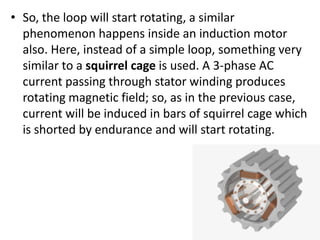 • So, the loop will start rotating, a similar
phenomenon happens inside an induction motor
also. Here, instead of a simple loop, something very
similar to a squirrel cage is used. A 3-phase AC
current passing through stator winding produces
rotating magnetic field; so, as in the previous case,
current will be induced in bars of squirrel cage which
is shorted by endurance and will start rotating.
 
