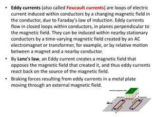 • Eddy currents (also called Foucault currents) are loops of electric
current induced within conductors by a changing magnetic field in
the conductor, due to Faraday's law of induction. Eddy currents
flow in closed loops within conductors, in planes perpendicular to
the magnetic field. They can be induced within nearby stationary
conductors by a time-varying magnetic field created by an AC
electromagnet or transformer, for example, or by relative motion
between a magnet and a nearby conductor.
• By Lenz's law, an Eddy current creates a magnetic field that
opposes the magnetic field that created it, and thus eddy currents
react back on the source of the magnetic field.
• Braking forces resulting from eddy currents in a metal plate
moving through an external magnetic field.
 