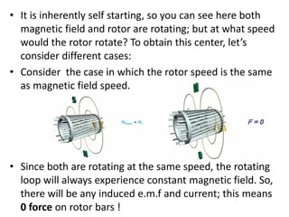 • It is inherently self starting, so you can see here both
magnetic field and rotor are rotating; but at what speed
would the rotor rotate? To obtain this center, let’s
consider different cases:
• Consider the case in which the rotor speed is the same
as magnetic field speed.
• Since both are rotating at the same speed, the rotating
loop will always experience constant magnetic field. So,
there will be any induced e.m.f and current; this means
0 force on rotor bars !
 