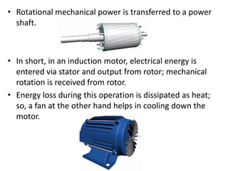 • Rotational mechanical power is transferred to a power
shaft.
• In short, in an induction motor, electrical energy is
entered via stator and output from rotor; mechanical
rotation is received from rotor.
• Energy loss during this operation is dissipated as heat;
so, a fan at the other hand helps in cooling down the
motor.
 