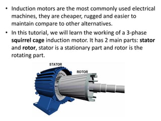 • Induction motors are the most commonly used electrical
machines, they are cheaper, rugged and easier to
maintain compare to other alternatives.
• In this tutorial, we will learn the working of a 3-phase
squirrel cage induction motor. It has 2 main parts: stator
and rotor, stator is a stationary part and rotor is the
rotating part.
 