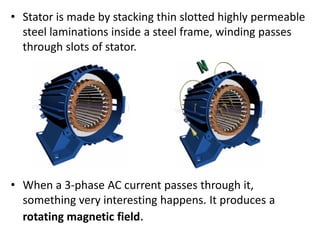 • Stator is made by stacking thin slotted highly permeable
steel laminations inside a steel frame, winding passes
through slots of stator.
• When a 3-phase AC current passes through it,
something very interesting happens. It produces a
rotating magnetic field.
 