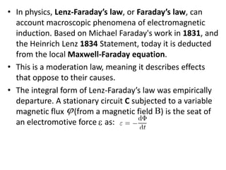 • In physics, Lenz-Faraday’s law, or Faraday’s law, can
account macroscopic phenomena of electromagnetic
induction. Based on Michael Faraday's work in 1831, and
the Heinrich Lenz 1834 Statement, today it is deducted
from the local Maxwell-Faraday equation.
• This is a moderation law, meaning it describes effects
that oppose to their causes.
• The integral form of Lenz-Faraday’s law was empirically
departure. A stationary circuit C subjected to a variable
magnetic flux (from a magnetic field ) is the seat of
an electromotive force as:
 

 