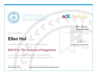Professor, Department of Psychology
Founding Director, Greater Good Science Center
UC Berkeley
Dacher Keltner, Ph.D.
Science Director, Greater Good Science Center
UC Berkeley
Emiliana Simon-Thomas, Ph.D.
VERIFIED CERTIFICATE Verify the authenticity of this certificate at
BerkeleyCERTIFICATE
ACHIEVEMENT
of
VERIFIED
ID
This is to certify that
Ellen Hol
successfully completed and received a passing grade in
GG101x: The Science of Happiness
a course of study offered by BerkeleyX, an online learning
initiative of The University of California, Berkeley through edX.
Issued December 1st, 2014 https://verify.edx.org/cert/8ca34af180924774a6588fc534538a49
 
