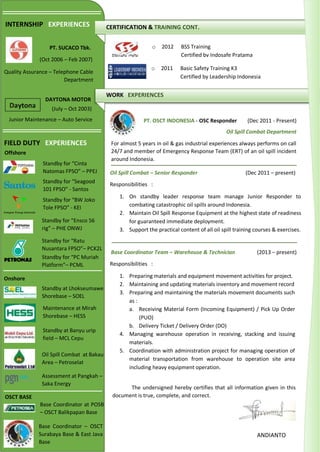 CERTIFICATION & TRAINING CONT.
WORK EXPERIENCES
o 2012 BSS Training
Certified by Indosafe Pratama
o 2011 Basic Safety Training K3
Certified by Leadership Indonesia
(Oct 2006 – Feb 2007)
INTERNSHIP EXPERIENCES
PT. SUCACO Tbk.
Quality Assurance – Telephone Cable
Department
(July – Oct 2003)
DAYTONA MOTOR
Junior Maintenance – Auto Service PT. OSCT INDONESIA - OSC Responder (Dec 2011 - Present)
Oil Spill Combat Department
For almost 5 years in oil & gas industrial experiences always performs on call
24/7 and member of Emergency Response Team (ERT) of an oil spill incident
around Indonesia.
Oil Spill Combat – Senior Responder (Dec 2011 – present)
Responsibilities :
1. On standby leader response team manage Junior Responder to
combating catastrophic oil spills around Indonesia.
2. Maintain Oil Spill Response Equipment at the highest state of readiness
for guaranteed immediate deployment.
3. Support the practical content of all oil spill training courses & exercises.
Base Coordinator Team – Warehouse & Technician (2013 – present)
Responsibilities :
1. Preparing materials and equipment movement activities for project.
2. Maintaining and updating materials inventory and movement record
3. Preparing and maintaining the materials movement documents such
as :
a. Receiving Material Form (Incoming Equipment) / Pick Up Order
(PUO)
b. Delivery Ticket / Delivery Order (DO)
4. Managing warehouse operation in receiving, stacking and issuing
materials.
5. Coordination with administration project for managing operation of
material transportation from warehouse to operation site area
including heavy equipment operation.
The undersigned hereby certifies that all information given in this
document is true, complete, and correct.
ANDIANTO
FIELD DUTY EXPERIENCES
Offshore
Onshore
OSCT BASE
Standby for “Cinta
Natomas FPSO” – PPEJ
Standby for “Seagood
101 FPSO” - Santos
Standby for “BW Joko
Tole FPSO” - KEI
Standby for “Ensco 56
rig” – PHE ONWJ
Standby for “Ratu
Nusantara FPSO”– PCK2L
Standby at Lhokseumawe
Shorebase – SOEL
Maintenance at Mirah
Shorebase – HESS
Standby at Banyu urip
field – MCL Cepu
Oil Spill Combat at Bakau
Area – Petroselat
Assessment at Pangkah –
Saka Energy
Standby for “PC Muriah
Platform”– PCML
Base Coordinator at POSB
– OSCT Balikpapan Base
Base Coordinator – OSCT
Surabaya Base & East Java
Base
 