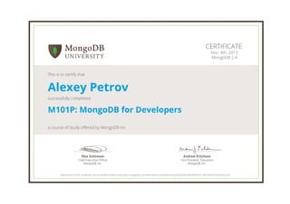 Andrew Erlichson
Vice President, Education
MongoDB, Inc.
Max Schireson
Chief Executive Ofﬁcer
MongoDB, Inc.
CERTIFICATE
Nov. 4th, 2013
MongoDB 2.4
This is to certify that
Alexey Petrov
successfully completed
M101P: MongoDB for Developers
a course of study offered by MongoDB Inc
Authenticity of this certificate can be verified at http://education.mongodb.com/downloads/certificates/a5a248d224924fe48592e91c0bc4e9c0/Certificate.pdf
 