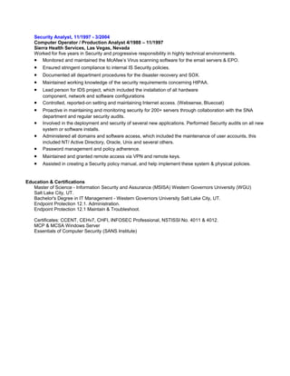 Security Analyst, 11/1997 - 3/2004
Computer Operator / Production Analyst 4/1988 – 11/1997
Sierra Health Services, Las Vegas, Nevada
Worked for five years in Security and progressive responsibility in highly technical environments.
• Monitored and maintained the McAfee’s Virus scanning software for the email servers & EPO.
• Ensured stringent compliance to internal IS Security policies.
• Documented all department procedures for the disaster recovery and SOX.
• Maintained working knowledge of the security requirements concerning HIPAA.
• Lead person for IDS project, which included the installation of all hardware
component, network and software configurations
• Controlled, reported-on setting and maintaining Internet access. (Websense, Bluecoat)
• Proactive in maintaining and monitoring security for 200+ servers through collaboration with the SNA
department and regular security audits.
• Involved in the deployment and security of several new applications. Performed Security audits on all new
system or software installs.
• Administered all domains and software access, which included the maintenance of user accounts, this
included NT/ Active Directory, Oracle, Unix and several others.
• Password management and policy adherence.
• Maintained and granted remote access via VPN and remote keys.
• Assisted in creating a Security policy manual, and help implement these system & physical policies.
Education & Certifications
Master of Science - Information Security and Assurance (MSISA) Western Governors University (WGU)
Salt Lake City, UT.
Bachelor's Degree in IT Management - Western Governors University Salt Lake City, UT.
Endpoint Protection 12.1. Administration.
Endpoint Protection 12.1 Maintain & Troubleshoot.
Certificates: CCENT, CEHv7, CHFI, INFOSEC Professional, NSTISSI No. 4011 & 4012.
MCP & MCSA Windows Server
Essentials of Computer Security (SANS Institute)
 