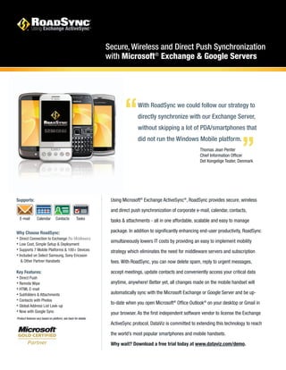 Secure, Wireless and Direct Push Synchronization
with Microsoft®
Exchange & Google Servers
Supports:
Why Choose RoadSync:
• Direct Connection to Exchange (No Middleware)
• Low Cost, Simple Setup & Deployment
• Supports 7 Mobile Platforms & 100+ Devices
• Included on Select Samsung, Sony Ericsson
& Other Partner Handsets
Key Features:
• Direct Push
• Remote Wipe
• HTML E-mail
• Subfolders & Attachments
• Contacts with Photos
• Global Address List Look-up
• Now with Google Sync
With RoadSync we could follow our strategy to
directly synchronize with our Exchange Server,
without skipping a lot of PDA/smartphones that
did not run the Windows Mobile platform.
“ “
Thomas Jean Penter
Chief Information Officer
Det Kongelige Teater, Denmark
Using Microsoft®
Exchange ActiveSync®
, RoadSync provides secure, wireless
and direct push synchronization of corporate e-mail, calendar, contacts,
tasks & attachments - all in one affordable, scalable and easy to manage
package. In addition to significantly enhancing end-user productivity, RoadSync
simultaneously lowers IT costs by providing an easy to implement mobility
strategy which eliminates the need for middleware servers and subscription
fees. With RoadSync, you can now delete spam, reply to urgent messages,
accept meetings, update contacts and conveniently access your critical data
anytime, anywhere! Better yet, all changes made on the mobile handset will
automatically sync with the Microsoft Exchange or Google Server and be up-
to-date when you open Microsoft®
Office Outlook®
on your desktop or Gmail in
your browser. As the first independent software vendor to license the Exchange
ActiveSync protocol, DataViz is committed to extending this technology to reach
the world’s most popular smartphones and mobile handsets.
Why wait? Download a free trial today at www.dataviz.com/demo.
E-mail Calendar Contacts Tasks
Product features vary based on platform, see back for details.
 