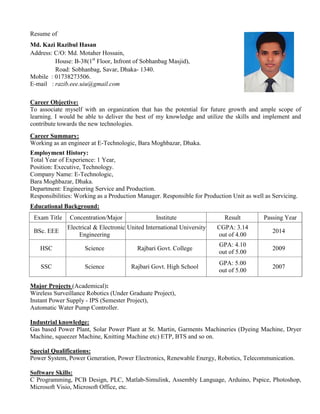 Resume of
Md. Kazi Razibul Hasan
Address: C/O: Md. Motaher Hossain,
House: B-38(1st
Floor, Infront of Sobhanbag Masjid),
Road: Sobhanbag, Savar, Dhaka- 1340.
Mobile : 01738273506.
E-mail : razib.eee.uiu@gmail.com
Career Objective:
To associate myself with an organization that has the potential for future growth and ample scope of
learning. I would be able to deliver the best of my knowledge and utilize the skills and implement and
contribute towards the new technologies.
Career Summary:
Working as an engineer at E-Technologic, Bara Moghbazar, Dhaka.
Employment History:
Total Year of Experience: 1 Year,
Position: Executive, Technology.
Company Name: E-Technologic,
Bara Moghbazar, Dhaka.
Department: Engineering Service and Production.
Responsibilities: Working as a Production Manager. Responsible for Production Unit as well as Servicing.
Educational Background:
Exam Title Concentration/Major Institute Result Passing Year
BSc. EEE
Electrical & Electronic
Engineering
United International University CGPA: 3.14
out of 4.00
2014
HSC Science Rajbari Govt. College
GPA: 4.10
out of 5.00
2009
SSC Science Rajbari Govt. High School
GPA: 5.00
out of 5.00
2007
Major Projects (Academical):
Wireless Surveillance Robotics (Under Graduate Project),
Instant Power Supply - IPS (Semester Project),
Automatic Water Pump Controller.
Industrial knowledge:
Gas based Power Plant, Solar Power Plant at St. Martin, Garments Machineries (Dyeing Machine, Dryer
Machine, squeezer Machine, Knitting Machine etc) ETP, BTS and so on.
Special Qualifications:
Power System, Power Generation, Power Electronics, Renewable Energy, Robotics, Telecommunication.
Software Skills:
C Programming, PCB Design, PLC, Matlab-Simulink, Assembly Language, Arduino, Pspice, Photoshop,
Microsoft Visio, Microsoft Office, etc.
 