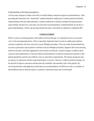 Hallgarth 14
Understanding of Diet Recommendations
AA has many changes to make to her diet to include diabetic and post-surgical recommendations. After
providing diet education, the “teach-back” method should be employed to evaluate patient and family
understanding of the provided education. Another method for evaluation includes having the patient
and/or family list three-five ways they can meet diet recommendations. If patient/family do not have a
good understanding, a follow-up meeting should take place with either an inpatient or outpatient RD.
CONCLUSION
When it comes to treating patients with medical nutrition therapy, it is important to have an accurate
view of all encompassing factors. This is especially important when it comes to addressing nutrition
concerns in patients who have received a recent Whipple procedure. This case study demonstrated how
to assess a pancreatic cancer patient’s nutrition risk pre-Whipple procedure, diagnose their most pressing
nutrition concerns, and make appropriate interventions for both pre- and post-surgery to address those
concerns and complications. It also provided recommendations on nutrient requirements specific to this
patient population and the most effective ways to meet those requirements. The disease prognosis may
not always be optimistic and the surgical procedure is invasive. However, medical nutrition therapy can
be utilized to improve outcomes and decrease the morbidity and mortality risks of the patient. By
reviewing literature and applying research-proven recommendations, the RD can work as a member of
the healthcare team to directly improve a patient’s nutritional status and overall health.
 