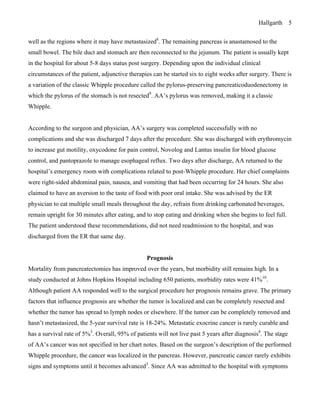 Hallgarth 5
well as the regions where it may have metastasized8
. The remaining pancreas is anastamosed to the
small bowel. The bile duct and stomach are then reconnected to the jejunum. The patient is usually kept
in the hospital for about 5-8 days status post surgery. Depending upon the individual clinical
circumstances of the patient, adjunctive therapies can be started six to eight weeks after surgery. There is
a variation of the classic Whipple procedure called the pylorus-preserving pancreaticoduodenectomy in
which the pylorus of the stomach is not resected9
. AA’s pylorus was removed, making it a classic
Whipple.
According to the surgeon and physician, AA’s surgery was completed successfully with no
complications and she was discharged 7 days after the procedure. She was discharged with erythromycin
to increase gut motility, oxycodone for pain control, Novolog and Lantus insulin for blood glucose
control, and pantoprazole to manage esophageal reflux. Two days after discharge, AA returned to the
hospital’s emergency room with complications related to post-Whipple procedure. Her chief complaints
were right-sided abdominal pain, nausea, and vomiting that had been occurring for 24 hours. She also
claimed to have an aversion to the taste of food with poor oral intake. She was advised by the ER
physician to eat multiple small meals throughout the day, refrain from drinking carbonated beverages,
remain upright for 30 minutes after eating, and to stop eating and drinking when she begins to feel full.
The patient understood these recommendations, did not need readmission to the hospital, and was
discharged from the ER that same day.
Prognosis
Mortality from pancreatectomies has improved over the years, but morbidity still remains high. In a
study conducted at Johns Hopkins Hospital including 650 patients, morbidity rates were 41%10
.
Although patient AA responded well to the surgical procedure her prognosis remains grave. The primary
factors that influence prognosis are whether the tumor is localized and can be completely resected and
whether the tumor has spread to lymph nodes or elsewhere. If the tumor can be completely removed and
hasn’t metastasized, the 5-year survival rate is 18-24%. Metastatic exocrine cancer is rarely curable and
has a survival rate of 5%3
. Overall, 95% of patients will not live past 5 years after diagnosis4
. The stage
of AA’s cancer was not specified in her chart notes. Based on the surgeon’s description of the performed
Whipple procedure, the cancer was localized in the pancreas. However, pancreatic cancer rarely exhibits
signs and symptoms until it becomes advanced3
. Since AA was admitted to the hospital with symptoms
 