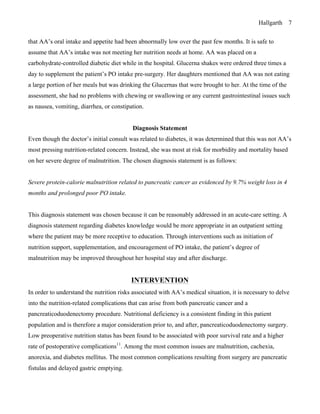 Hallgarth 7
that AA’s oral intake and appetite had been abnormally low over the past few months. It is safe to
assume that AA’s intake was not meeting her nutrition needs at home. AA was placed on a
carbohydrate-controlled diabetic diet while in the hospital. Glucerna shakes were ordered three times a
day to supplement the patient’s PO intake pre-surgery. Her daughters mentioned that AA was not eating
a large portion of her meals but was drinking the Glucernas that were brought to her. At the time of the
assessment, she had no problems with chewing or swallowing or any current gastrointestinal issues such
as nausea, vomiting, diarrhea, or constipation.
Diagnosis Statement
Even though the doctor’s initial consult was related to diabetes, it was determined that this was not AA’s
most pressing nutrition-related concern. Instead, she was most at risk for morbidity and mortality based
on her severe degree of malnutrition. The chosen diagnosis statement is as follows:
Severe protein-calorie malnutrition related to pancreatic cancer as evidenced by 9.7% weight loss in 4
months and prolonged poor PO intake.
This diagnosis statement was chosen because it can be reasonably addressed in an acute-care setting. A
diagnosis statement regarding diabetes knowledge would be more appropriate in an outpatient setting
where the patient may be more receptive to education. Through interventions such as initiation of
nutrition support, supplementation, and encouragement of PO intake, the patient’s degree of
malnutrition may be improved throughout her hospital stay and after discharge.
INTERVENTION
In order to understand the nutrition risks associated with AA’s medical situation, it is necessary to delve
into the nutrition-related complications that can arise from both pancreatic cancer and a
pancreaticoduodenectomy procedure. Nutritional deficiency is a consistent finding in this patient
population and is therefore a major consideration prior to, and after, pancreaticoduodenectomy surgery.
Low preoperative nutrition status has been found to be associated with poor survival rate and a higher
rate of postoperative complications11
. Among the most common issues are malnutrition, cachexia,
anorexia, and diabetes mellitus. The most common complications resulting from surgery are pancreatic
fistulas and delayed gastric emptying.
 