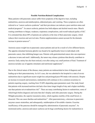 Hallgarth 8
Possible Nutrition-Related Complications
Many patients with pancreatic cancer suffer from symptoms of the digestive tract, including
malnutrition, anorexia and malabsorption, abdominal pain, and vomiting. These symptoms are often
referred to as “cancer cachexia syndrome” and their prevalence can indicate a poor nutrition status and
medical prognosis11
. In cancer cachexia, patients lose both adipose and skeletal muscle mass. Muscle
wasting contributes to fatigue, weakness, respiratory complications, and overall reduced quality of life1
.
It is estimated that about 40% of patients are cachectic at the time of their pancreatic surgery, which
reduces their resection and survival rates. Protein supplementation cannot account for the dramatic
increase in protein turnover11
.
Anorexia causes weight loss in pancreatic cancer patients and can be a result of a few different factors.
The appetite-stimulant hormone ghrelin was found to be significantly lower in individuals with
pancreatic cancer, thus inhibiting hunger cues. Patients with gastrointestinal cancer also can experience
a decrease in taste and smell. Additionally, the tumor may release cytokines that directly contribute to
anorexia. Early satiety has also been noticed, even after eating very small portions of food. Treatment of
anorexia includes use of appetite stimulants and nutritional supplements11
.
Due to the clinical nature of the disease, many patients are malnourished at time of diagnosis and
leading up to their pancreatectomy. In AA’s case, she was admitted to the hospital in a state of severe
malnutrition due to significant recent weight loss and prolonged poor PO intake with anorexia. Despite
an increase in research and awareness, malnutrition still continues to be a common occurrence in
patients requiring surgery, reaching from 35-60% depending upon parameters used. One study found
that patients with increased nutrition risk had a four times longer length of stay and a higher morbidity
rate than patients not at malnutrition risk11
. There are many contributing factors to malnutrition, some of
which begin before diagnosis and some that don’t display until after pancreatic surgery. During the
Whipple procedure, the superior mesenteric artery, which regulates motility of the small bowel, is
dissected. This can cause diarrhea and malnutrition11
. After pancreatectomy, a decrease in pancreatic
enzymes causes steatorrhea, and subsequently, malabsorption of fat-soluble vitamins. Exocrine
insufficiency of the pancreas should be managed by administration of pancreatic enzymes5
. As
mentioned earlier, anorexia and cancer cachexia can be huge contributing factors for malnutrition in
 