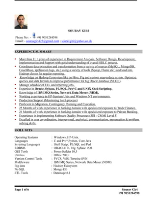 SOURAV GIRI
Phone No : - +91 9051284598
Email: - souravgiri123@gmail.com ; souravgiri@yahoo.co.uk
EXPERIENCE SUMMARY
 More than 11 + years of experience in Requirement Analysis, Software Design, Development,
Implementation and Support with good understanding of overall SDLC process.
 Coordinate data extraction and transformation from a variety of sources (MySQL, MongoDB,
CouchBase, application logs, etc.) using a variety of tools (Sqoop, Flume etc.) and load into
Hadoop cluster for regular reporting .
 Knowledge on Hadoop Ecosystem like on Hive, Pig and custom map-reduce scripts. Optimize
queries and data formats to improve performance for big Oracle database (VLDB)
 Manage schedule of ETL and reporting jobs.
 Expertise in Oracle, Sybase, PL/SQL, Pro*C and UNIX Shell Scripting.
 Knowledge of IBM MQ Series, Network Data Mover (NDM).
 Working experience in HP-Itanium Unix and Windows NT environments.
 Production Support (Monitoring batch process)
 Proficient in Migration, Contingency Planning and Execution.
 25 Months of work experience in banking domain with specialized exposure to Trade Finance.
 24 Months of work experience in banking domain with specialized exposure to Private Banking.
 Experience in implementing Software Quality Processes (SEI - CMMI Level 5)
 Excelled in user co-ordination, interpersonal, analytical, communication, presentation & problem
solving skills.
SKILL SETS
Operating Systems : Windows, HP-Unix.
Languages : C and Pro*,Python, Core Java
Scripting Languages : Shell Script, PL/SQL and Perl
RDBMS : ORACLE 9i, 10g, Sybase 15.0
GUI Tools : PowerBuilder 10.5
Utilities : Office 2003
Version Control Tools : PVCS, VSS, Tortoise SVN
Middleware : IBM MQ Series, Network Data Mover (NDM)
Big data : Hadoop Ecosystem
No SQL : Mongo DB
ETL Tools : Datastage 8.1
Page 1 of 6 Sourav Giri
+91 9051284598
 