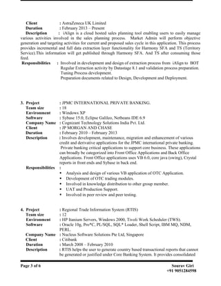 Client : AstraZeneca UK Limited
Duration : February 2013 – Present
Description : iAlign is a cloud hosted sales planning tool enabling users to easily manage
various activities involved in the sales planning process. Market Admin will perform objective
generation and targeting activities for current and proposed sales cycle in this application. This process
provides incremental and full data extraction layer functionality for Harmony SFA and TS (Territory
Service).This information will get published through Harmony SFA. And TS after consuming those
feed.
Responsibilities : Involved in development and design of extraction process from iAlign to BOT
Regular Extraction activity by Datastage 8.1 and validation process preparation.
Tuning Process development.
Preparation documents related to Design, Development and Deployment.
3. Project : JPMC INTERNATIONAL PRIVATE BANKING.
Team size : 18
Environment : Windows XP
Software : Sybase 15.0, Eclipse Galileo, Netbeans IDE 6.9
Company Name : Cognizant Technology Solutions India Pvt. Ltd.
Client : JP MORGAN AND CHASE
Duration : February 2010 – February 2013
Description : Involves development, maintenance, migration and enhancement of various
credit and derivative applications for the JPMC international private banking.
Private banking critical applications to support core business. These applications
can broadly be categorized into Front Office Applications and Back Office
Applications. Front Office applications uses VB 6.0, core java (swing), Crystal
reports in front ends and Sybase in back end.
Responsibilities :
 Analysis and design of various VB application of OTC Application.
 Development of OTC trading modules.
 Involved in knowledge distribution to other group member.
 UAT and Production Support.
 Involved in peer review and peer testing.
4. Project : Regional Trade Information System (RTIS)
Team size : 12
Environment : HP Itanium Servers, Windows 2000, Tivoli Work Scheduler (TWS).
Software : Oracle 10g, Pro*C, PL/SQL, SQL* Loader, Shell Script, IBM MQ, NDM,
PERL.
Company Name : Nucleus Software Solutions Pte Ltd, Singapore
Client : Citibank
Duration : March 2008 – February 2010
Description : RTIS helps the user to generate country based transactional reports that cannot
be generated or justified under Core Banking System. It provides consolidated
Page 3 of 6 Sourav Giri
+91 9051284598
 
