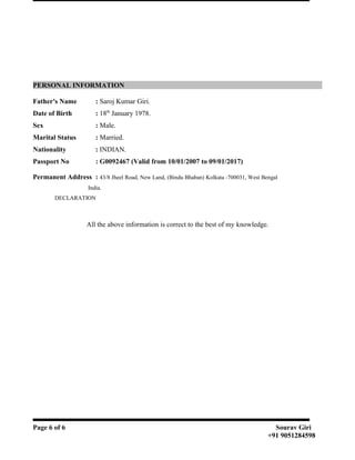 PERSONAL INFORMATION
Father's Name : Saroj Kumar Giri.
Date of Birth : 18th
January 1978.
Sex : Male.
Marital Status : Married.
Nationality : INDIAN.
Passport No : G0092467 (Valid from 10/01/2007 to 09/01/2017)
Permanent Address : 43/8 Jheel Road, New Land, (Bindu Bhaban) Kolkata -700031, West Bengal
India.
DECLARATION
All the above information is correct to the best of my knowledge.
Page 6 of 6 Sourav Giri
+91 9051284598
 