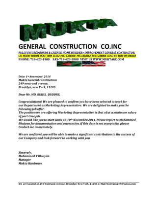 GENERAL CONSTRUCTION CO.INC
FULLY INSUREDBONDS & LICENCE HOME BUILDER> IMPROVEMENT GENERAL CONTRACTOR.
LIC #DOB: 603981 #DOT IBM 31132 HIC: 1318358 HIS:1318362 REG: 228066 LEAD #1-8889-09-000183
PHONE: 718-623-1900 FAX-718-623-3800 VISIT US WWW.MUKTAGC.COM
Date: 1st November,2014
Mukta General construction
249 nostrand avenue,
Brooklyn, new York, 11205
Dear Mr. MD. RUHUL QUDDUS,
Congratulations! We are pleased to confirm you have been selected to work for
our Department as Marketing Representative. We are delighted to make you the
following job offer.
The position we are offering Marketing Representative is that of at a minimum salary
of part time job.
We would like you to start work on 10th November,2014. Please report to Mohammed
Bhuiyan for documentation and orientation. If this date is not acceptable, please
Contact me immediately.
We are confident you will be able to make a significant contribution to the success of
our Company and look forward to working with you.
Sincerely,
Mohammed Y Bhuiyan
Manager
Mukta Hardware
We are located at 249 Nostrand Avenue. Brooklyn New York-11205 E-Mail Nostrans249@yahoo.com
 