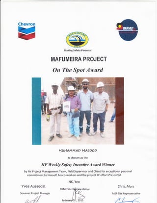 Chevron
u Makine Safetv Personal
MAFUMEIRA PROJECT
On The Spot Awurd
MUHAMMAO MASOOD
ls chosen as the
IIF Weekly Safety Incentive Awurd Winner
by his Project Management Team, Field Supervisor and Client for exceptional personal
commitment to himself, his co-workers and the project llF effort Presented.
N K, Yeo
#
,3t --
*
Yves Aussedat
Sonamet Project Manager
ci/
Chris, Morz
MSP Site Representative
 