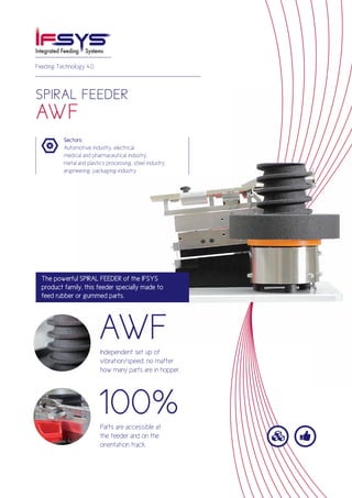 

SPIRAL FEEDER
AWF
Feeding Technology 4.0
Sectors:
Automotive industry, electrical,
medical and pharmaceutical industry,
metal and plastics processing, steel industry,
engineering, packaging industry
The powerful SPIRAL FEEDER of the IFSYS
product family, this feeder specially made to
feed rubber or gummed parts.
AWF
100%
Independent set up of
vibration/speed, no matter
how many parts are in hopper.
Parts are accessible at
the feeder and on the
orientation track.
 