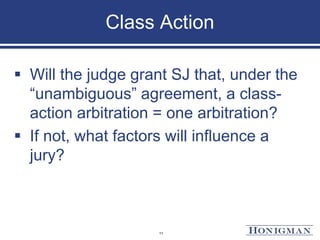 Class Action
 Will the judge grant SJ that, under the
“unambiguous” agreement, a class-
action arbitration = one arbitration?
 If not, what factors will influence a
jury?
11
 