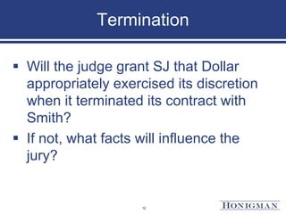 Termination
 Will the judge grant SJ that Dollar
appropriately exercised its discretion
when it terminated its contract with
Smith?
 If not, what facts will influence the
jury?
12
 