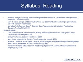 Syllabus: Reading
• Jeffrey M. Senger, Analyzing Risk in The Negotiator’s Fieldbook: A Deskbook for the Experienced
Negotiator, Chapter 51 (2006)
• Marc B. Victor, Craig B. Glidden, Clyde W. Lea & J. Bryan Whitworth, Evaluating Legal Risk and
Cost with Decision Tree Analysis
• Marcellus A. McRae and Kahn A. Scolnick, Case Assessment and Evaluation, Practical Law
Company Practice Note (2013)
Optional reading:
• Lefki Giannopoulou & Gavin Lawrence, Making Better Litigation Decisions Through the Use of
Decision and Risk Analysis (2002)
• Craig W. Kirkwood, Decision Tree Primer (2002)
• Marc Victor, Interpreting a Decision Tree Analysis of a Lawsuit (2001)
• Robert B. Calihan & John R. Dent, The Role of Risk Analysis in Dispute and Litigation Management,
American Bar Association, Forum on Franchising (2004)
• Alexander I Poltorak & Paul J Lerner, Introducing Litigation Risk Analysis, Managing Intellectual
Property (May 2001)
3
 