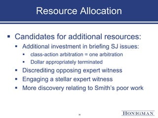 Resource Allocation
 Candidates for additional resources:
 Additional investment in briefing SJ issues:
 class-action arbitration = one arbitration
 Dollar appropriately terminated
 Discrediting opposing expert witness
 Engaging a stellar expert witness
 More discovery relating to Smith’s poor work
35
 
