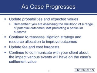 As Case Progresses
 Update probabilities and expected values
 Remember: you are assessing the likelihood of a range
of potential outcomes; not predicting a particular
outcome
 Continue to reassess litigation strategy and
resource allocation to improve outcomes
 Update fee and cost forecasts
 Continue to communicate with your client about
the impact various events will have on the case’s
settlement value
36
 