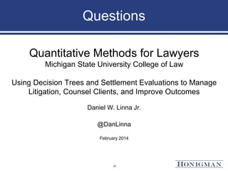 Questions
Quantitative Methods for Lawyers
Michigan State University College of Law
Using Decision Trees and Settlement Evaluations to Manage
Litigation, Counsel Clients, and Improve Outcomes
Daniel W. Linna Jr.
@DanLinna
February 2014
37
 