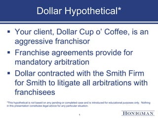 Dollar Hypothetical*
 Your client, Dollar Cup o’ Coffee, is an
aggressive franchisor
 Franchise agreements provide for
mandatory arbitration
 Dollar contracted with the Smith Firm
for Smith to litigate all arbitrations with
franchisees
*This hypothetical is not based on any pending or completed case and is introduced for educational purposes only. Nothing
in this presentation constitutes legal advice for any particular situation.
5
 