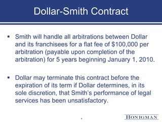 Dollar-Smith Contract
 Smith will handle all arbitrations between Dollar
and its franchisees for a flat fee of $100,000 per
arbitration (payable upon completion of the
arbitration) for 5 years beginning January 1, 2010.
 Dollar may terminate this contract before the
expiration of its term if Dollar determines, in its
sole discretion, that Smith’s performance of legal
services has been unsatisfactory.
6
 