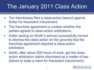 The January 2011 Class Action
 Ten franchisees filed a class-action lawsuit against
Dollar for fraudulent inducement.
 The franchise agreement is unclear whether the
parties agreed to class-action arbitrations.
 Dollar (acting on Smith’s advice) successfully moved
to dismiss the class action on the grounds that the
franchise agreement required a class-action
arbitration.
 Smith, after about 200 hours of work, got the class-
action arbitration claims dismissed as a matter of law
(failure to state a claim for fraudulent inducement).
7
 