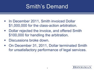 Smith’s Demand
 In December 2011, Smith invoiced Dollar
$1,000,000 for the class-action arbitration.
 Dollar rejected the invoice, and offered Smith
$100,000 for handling the arbitration.
 Discussions broke down.
 On December 31, 2011, Dollar terminated Smith
for unsatisfactory performance of legal services.
8
 