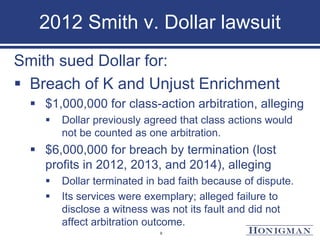 2012 Smith v. Dollar lawsuit
Smith sued Dollar for:
 Breach of K and Unjust Enrichment
 $1,000,000 for class-action arbitration, alleging
 Dollar previously agreed that class actions would
not be counted as one arbitration.
 $6,000,000 for breach by termination (lost
profits in 2012, 2013, and 2014), alleging
 Dollar terminated in bad faith because of dispute.
 Its services were exemplary; alleged failure to
disclose a witness was not its fault and did not
affect arbitration outcome.
9
 