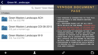 V E N D O R D O C U M E N T
PA G E
• T H E V E N D O R I S C O N N E C T E D T O T H I S F I L E .
• T H E C O I D AT E I S O N E M O N T H B E F O R E
E X P I R AT I O N .
• 8 / 1 , D E S I G N E E R U N S L I S T O F A L L C O I ' S
W I T H 0 8 - 2 0 1 5 I N T H E N A M E . V E N D O R W I L L
B E G I V E N I N S T R U C T I O N S T O U P L O A D A N D
M AY M O N I T O R A N D U P D AT E T H E M S E LV E S .
• E A C H A C C O U N T I S C H E C K E D T O S E E I F
V E N D O R U P D AT E D . I F N O T, S E T TA S K F O R
V E N D O R T O U P D AT E C O I B Y M O N T H E N D .
• O N C E N E W C O I I S L O A D E D T H E D E S I G N E E
W I L L U P D AT E T H E F I L E N A M E T O I N C L U D E
0 8 - 2 0 1 6 , A N D C L O S E TA S K I F A P P L I C A B L E .
• P R O C E D U R E I S C O M P L E T E D E A C H M O N T H
T O E N S U R E A L L C O I D O C U M E N T S A R E O N
F I L E A N D C U R R E N T.
 