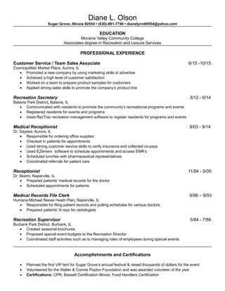 Diane L. Olson
Sugar Grove, Illinois 60554 • (630)-881-7790 • dianelynn60554@yahoo.com
EDUCATION
Moraine Valley Community College
Associates degree in Recreation and Leisure Services
PROFESSIONAL EXPERIENCE
Customer Service / Team Sales Associate 6/15 -10/15
Cosmopolitan Market Place, Aurora, IL
• Promoted a new company by using marketing skills to advertise
• Achieved a high level of customer satisfaction
• Worked on a team to prepare product samples for customers
• Applied strong sales skills to promote the company’s product line
Recreation Secretary 3/12 - 6/14
Batavia Park District, Batavia, IL
• Communicated with residents to promote the community’s recreational programs and events
• Registered residents for events and programs
• Used RecTrac recreation management software to register residents for programs and events
Medical Receptionist 9/03 - 9/14
Dr. Sayeed, Aurora, IL
• Responsible for ordering office supplies
• Checked in patients for appointments
• Used strong customer service skills to verify insurance and collected co-pays
• Used EZemerx software to schedule appointments and access EMR’s
• Scheduled lunches with pharmaceutical representatives
• Coordinated referrals for patient care
Receptionist 11/94 - 5/05
Dr. Skarin, Naperville, IL
• Prepared patients’ medical records for the doctor
• Scheduled appointments for patients
Medical Records File Clerk 9/86 – 9/93
Humana Michael Reese Heath Plan, Naperville, IL
• Responsible for filing patient records and pulling schedules for various doctors.
• Prepared patients’ X-rays for radiologists
Recreation Supervisor 5/84 - 7/86
Burbank Park District, Burbank, IL
• Created seasonal brochures
• Proposed special event budgets to the Recreation Director
• Coordinated staff activities such as to managing roles of employees during special events
Accomplishments and Certifications
• Planned the first VIP tent for Sugar Grove’s annual festival & raised thousands of dollars for the event
• Volunteered for the Walter & Connie Payton Foundation and was awarded volunteer of the year
• Certifications: CPR, Bassett Certification Illinois, Food Handlers Certification
 