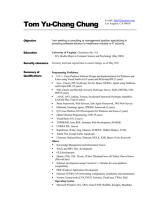 Tom Yu-Chang Chung
Objective I am seeking a consulting or management position specializing in
providing software solution to healthcare industry or IT security.
Education University of Virginia: Charlottesville, VA
B.S. Double Major in Computer Science and Psychology (May 2003)
Security clearance Formerly held and expired due to career change, as of May 2011
Summary of
Qualifications
Programming Proficiency
 C/C++ Cross-Platform Software Design and Implementation for Windows and
Linux using Visual Studio 6.0 (9 years) and KDevelop IDE (2 years)
 Java- Classes, JSP, JavaScript, Servlet, Beans, SWING, Applet using NetBeans
and Eclipse IDE (10 years)
 SQL (Oracle and MS SQL Servers), WebLogic Server, XML, DHTML, CSS,
PHP (8 years)
 AJAX, ANT, Jenkins, Tomcat, JavaScript Framework Prototype, OpenRico
LiveGrid Plus, Toad (5 years),
 Struts Framework, Web Services, Jade Agent Framework, JWS Web Service
 Hibernate, bootstrap, jquery, SPRING framework (3 years)
 QT Cross-Platform GUI Development for Windows and Linux (2 years)
 Object Oriented Programming, UML (9 years)
 Visual Basic 6.0 ( 2 years )
 TOPBRAID, Jena, RDF, Semantic Web Development, SPARQL
 CORBA IDL, Soscoe
 Rapidminer, Weka, Jung, Jahamm, SUBDUE, Hidden Markov, JUNG
 Adobe Flex, Google Earth, AquaLogic
 Clearcase, Rational Rose, XStream, MULE, XML Beans, JUnit, Klocwork
Others
 Knowledge Management and Information Fusion
 Win32 and MFC DLL development
 GUI development
 Jakarta - POI, JXL- JExcel, JClass- JDesktopViews (JCTable), JServerViews
(JServerChart)
 Software development using Common C++ libraries for cross-platform
compatibility
 DDE Windows Application Development
 Ethernet TCP/IP LAN Networking configuration, installation, and maintenance
 Version Control tools (CVS, PVCS, Tortorise, ClearCase), TWiki, Wiki
Operating System
 Microsoft Windows O.S., DOS, Linux/UNIX (RedHat, Knoppix, Mandrake,
E-mail: iddy92@yahoo.com
Los Angeles, CA 90010
 