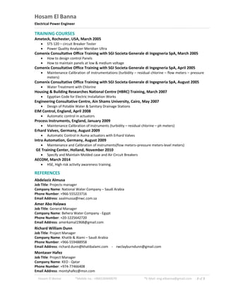 Hosam El Banna *Mobile no.: +966530449070 *E-Mail: eng.elbanna@gmail.com - 3 of 3
Hosam El Banna
Electrical Power Engineer
TRAINING COURSES
Ameteck, Rochester, USA, March 2005
 STS 120 – circuit Breaker Tester
 Power Quality Analyzer Meridian Ultra
Comenix Consulta ve Oﬃce Training with SGI Societa Generale di Ingegneria SpA, March 2005
 How to design control Panels
 How to maintain panels at low & medium voltage
Comenix Consultative Office Training with SGI Societa Generale di Ingegneria SpA, April 2005
 Maintenance Calibration of instrumentations (turbidity – residual chlorine – flow meters – pressure
meters)
Comenix Consultative Office Training with SGI Societa Generale di Ingegneria SpA, August 2005
 Water Treatment with Chlorine
Housing & Building Researches National Centre (HBRC) Training, March 2007
 Egyptian Code for Electric Installation Works
Engineering Consultative Centre, Ain Shams University, Cairo, May 2007
 Design of Potable Water & Sanitary Drainage Stations
EIM Control, England, April 2008
 Automatic control in actuators
Process Instruments, England, January 2009
 Maintenance Calibration of instruments (turbidity – residual chlorine – ph meters)
Erhard Valves, Germany, August 2009
 Automatic Control in Auma actuators with Erhard Valves
Intra Automation, Germany, August 2009
 Maintenance and Calibration of instruments(flow meters–pressure meters-level meters)
GE Training Center, Holland, November 2010
 Specify and Maintain Molded case and Air Circuit Breakers
AECOM, March 2014
 HSE, High risk activity awareness training.
REFERENCES
Abdelaziz Almusa
Job Title: Projects manager
Company Name: National Water Company – Saudi Arabia
Phone Number: +966-555223716
Email Address: aaalmussa@nwc.com.sa
Amer Abo Halawa
Job Title: General Manager
Company Name: Behera Water Company - Egypt
Phone Number: +20-1225642720
Email Address: amerkamal1968@gmail.com
Richard William Dunn
Job Title: Project Manager
Company Name: Khatib & Alami – Saudi Arabia
Phone Number: +966-559488958
Email Address: richard.dunn@khatibalami.com - rwclayburndunn@gmail.com
Montaser Hafez
Job Title: Project Manager
Company Name: KEO - Qatar
Phone Number: +974-77466408
Email Address: montyhafez@msn.com
 