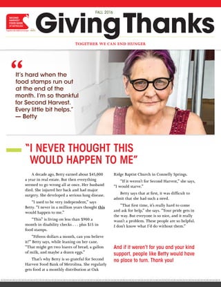 A decade ago, Betty earned about $45,000
a year in real estate. But then everything
seemed to go wrong all at once. Her husband
died. She injured her back and had major
surgery. She developed a serious lung disease.
“I used to be very independent,” says
Betty. “I never in a million years thought this
would happen to me.”
“This” is living on less than $900 a
month in disability checks . . . plus $15 in
food stamps.
“Fifteen dollars a month, can you believe
it?” Betty says, while leaning on her cane.
“That might get two loaves of bread, a gallon
of milk, and maybe a dozen eggs.”
That’s why Betty is so grateful for Second
Harvest Food Bank of Metrolina. She regularly
gets food at a monthly distribution at Oak
Ridge Baptist Church in Connelly Springs.
“If it weren’t for Second Harvest,” she says,
“I would starve.”
Betty says that at first, it was difficult to
admit that she had such a need.
“That first time, it’s really hard to come
and ask for help,” she says. “Your pride gets in
the way. But everyone is so nice, and it really
wasn’t a problem. These people are so helpful.
I don’t know what I’d do without them.”
“I NEVER THOUGHT THIS
WOULD HAPPEN TO ME”
“A LOT OF MOUTHS TO FEED”
FOUR MEALS FOR A BUCK?
“I’m a single mother with four children.
But there’s actually seven children in my house
right now, because my niece recently moved in,
and she’s got three. That’s a lot of mouths
to feed.
“I used to be a preschool teacher, and
income wasn’t a serious problem then. But I
was in a head-on collision four years ago, and
it really caused a lot of damage. My leg is held
together by metal plates and screws, I had to
have a hip replacement, and I’ve had lots of
nerve damage. I can’t spend any time on my
feet, so I’m no longer able to work.
“I started getting disability checks recently,
but it’s only $729 a month. My niece is also on
disability, and she gets about the same. But by
the time we pay rent and utilities, it’s almost
all gone by the third week of the month.
“If it weren’t for Second Harvest, we’d
probably be eating peanut butter sandwiches,
beans, taters, and corn bread. Not very
nutritious.
secondharvestmetrolina.orgSecond Harvest Food Bank of Metrolina
(704) 376-1785
500-B Spratt Street, Charlotte, NC 28206
TOGETHER WE CAN END HUNGER
GivingThanks
FALL 2016
It’s hard when the
food stamps run out
at the end of the
month. I’m so thankful
for Second Harvest.
Every little bit helps.”
— Betty
“
Debbie’s family would resort to “beans and taters”
without Second Harvest.
A MEMBER OF
“But we get really nutritious food here, and they’re so
helpful. And I’m so thankful.”
Thank you for making it possible for single moms like
Debbie to feed their families!
“How is that possible?” people often ask when they hear that Second Harvest
Food Bank of Metrolina can provide four meals for just one dollar.
That kind of miraculous multiplication happens because of our relationships
with grocery stores and food distributors, who help to provide Second Harvest
with donations and greatly reduced prices. When combined with donations from
individuals throughout the community, Second Harvest is able to maximize the
impact to feed hungry neighbors.
So, please know that your gift will go a long way today, and toward providing
neighbors with a nice warm meal for Thanksgiving. Every $1 = 4 meals!
FB_46-0540_NC500
Financial information about this organization and a copy of its licenses are available from the NC State Solicitation branch at 1-888-830-4989
and the SC Public Charities Division at 1-803-734-1790. These licenses are not an endorsement by either state.
Yes! Every $1 you donate provides 4 meals
for hungry neighbors.
$
And if it weren’t for you and your kind
support, people like Betty would have
no place to turn. Thank you!
 