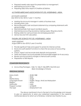 • Prepared weekly sales report for presentation to management.
• Maintaining accounts in Tally.
• Preparing daily status report of Creditors & Debtors.
A.P PAPER MERCHANT ASSOCIATION PVT LTD, HYDERABAD - INDIA
ACCOUNTS ASSISTANT
Dec’2010 to Nov’2012 (1 year 11 months)
• Assisting the Accounts manager in variety of business tools.
• Handling Petty cash.
• Reconciling petty cash and bank statements by comparing statements with
general ledger,
• Maintaining Daily Cash report and Bank reports.
• Maintaining accounting records by making copies, filing documents.
• Raising orders for cash purchase and arranging payment.
• Service tax and VAT calculation.
PASURA LIFE SCIENCE PVT LTD, HYDERABAD – INDIA
AUDIT ASSISTANT
August 2009 to Nov-2010 (1 year 3 months)
• Provide significant help and support to seniors for internal controls.
• Excecute audit assistant functions to check the accuracy of accounting
systems.
• Check, inspect and reconcile bank deposits and payments.
• Verify and inspect accounts payable and receivable ledgers for its accuracy.
• Review and recommend changes in internal audit controls.
• Preparation of MIS Reports.
COMPUTER PROFICIENCY:
• Accounting Packages – Tally 7.2, Tally 9, Tally ERP9, FALCON and
Basic knowledge of Oracle.
PERSONAL DETAILS:
Date of birth : 20-08-1988
Sex : Male
Marital Status : Single
Languages Known : English, Telugu, Hindi and Malayalam
Religion : Hindu
Nationality : India
Passport number : L4104478
Visa type : Employment visa
The above mentioned is true to the best of my Knowledge and I request
to give an opportunity to serve your esteemed organization in the capacity
mentioned above for which act of kindness, I shall be very thankful to you.
 