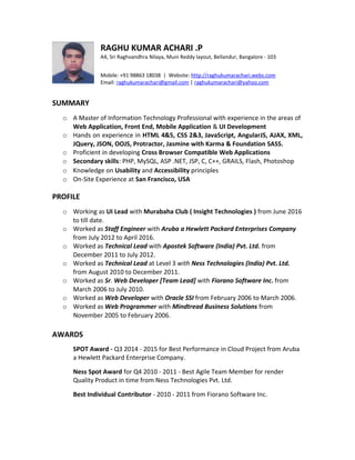 RAGHU KUMAR ACHARI .P
A4, Sri Raghvandhra Nilaya, Muni Reddy layout, Bellandur, Bangalore - 103
Mobile: +91 98863 18038 | Website: http://raghukumarachari.webs.com
Email: raghukumarachari@gmail.com | raghukumarachari@yahoo.com
SUMMARY
o A Master of Information Technology Professional with experience in the areas of
Web Application, Front End, Mobile Application & UI Development
o Hands on experience in HTML 4&5, CSS 2&3, JavaScript, AngularJS, AJAX, XML,
JQuery, JSON, OOJS, Protractor, Jasmine with Karma & Foundation SASS.
o Proficient in developing Cross Browser Compatible Web Applications
o Secondary skills: PHP, MySQL, ASP .NET, JSP, C, C++, GRAILS, Flash, Photoshop
o Knowledge on Usability and Accessibility principles
o On-Site Experience at San Francisco, USA
PROFILE
o Working as UI Lead with Murabaha Club ( Insight Technologies ) from June 2016
to till date.
o Worked as Staff Engineer with Aruba a Hewlett Packard Enterprises Company
from July 2012 to April 2016.
o Worked as Technical Lead with Apostek Software (India) Pvt. Ltd. from
December 2011 to July 2012.
o Worked as Technical Lead at Level 3 with Ness Technologies (India) Pvt. Ltd.
from August 2010 to December 2011.
o Worked as Sr. Web Developer [Team Lead] with Fiorano Software Inc. from
March 2006 to July 2010.
o Worked as Web Developer with Oracle SSI from February 2006 to March 2006.
o Worked as Web Programmer with Mindtread Business Solutions from
November 2005 to February 2006.
AWARDS
SPOT Award - Q3 2014 - 2015 for Best Performance in Cloud Project from Aruba
a Hewlett Packard Enterprise Company.
Ness Spot Award for Q4 2010 - 2011 - Best Agile Team Member for render
Quality Product in time from Ness Technologies Pvt. Ltd.
Best Individual Contributor - 2010 - 2011 from Fiorano Software Inc.
 