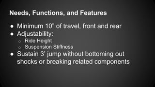 Needs, Functions, and Features
● Minimum 10” of travel, front and rear
● Adjustability:
o Ride Height
o Suspension Stiffness
● Sustain 3’ jump without bottoming out
shocks or breaking related components
 