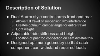 Description of Solution
● Dual A-arm style control arms front and rear
o Allows full travel of suspension w/o interference
o Creates optimum camber angle for entire travel
o Light weight
● Adjustable ride stiffness and height
o Location of pushrod connection on cam dictates this
● Designed optimum geometry so that each
component can withstand required loads
 