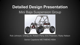 Detailed Design Presentation
Mini Baja Suspension Group
Rob Johnson, Cheng Jin, Robert Perry, Eric Petersen, Ryley Nelson
Senior Capstone MET/MENG 490A
 