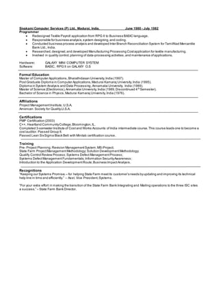 Sivakami Computer Services (P) Ltd., Madurai, India. June 1980 - July 1982
Programmer
 Redesigned Textile Payroll application from RPG II to Business BASIC language.
 Responsible for business analysis,system designing,and coding.
 Conducted business process analysis and developed Inter Branch Reconciliation System for TamilNad Mercantile
Bank Ltd., India.
 Researched, designed,and developed Manufacturing Processing Costapplication for textile manufacturing.
 Involved in quality control,planning of data-processing activities,and maintenance ofapplications.
Hardware: GALAXY MINI COMPUTER SYSTEM
Software: BASIC, RPG II on GALAXY O.S
Formal Education
Master of Computer Applications, Bharathidasan University,India (1997).
PostGraduate Diploma in Computer Applications,Madurai Kamaraj University,India (1995).
Diploma in System Analysis and Data Processing,Annamalai University, India (1989).
Master of Science (Electronics),Annamalai University,India (1989,Discontinued 4th
Semester).
Bachelor of Science in Physics,Madurai Kamaraj University,India (1976).
Affiliations
Project ManagementInstitute, U.S.A.
American Society for Quality,U.S.A.
Certifications
PMP Certification (2003)
C++, Heartland CommunityCollege,Bloomington,IL.
Completed 3-semester Institute of Costand Works Accounts of India intermediate course.This course leads one to become a
costauditor. Passed Group II.
Passed Lean SixSigma Black Belt with Minitab certification course.
Training
Pre- Project Planning; Revision ManagementSystem;MS-Project;
State Farm ProjectManagementMethodology; Solution DevelopmentMethodology;
Qualify Control Review Process;Systems Defect ManagementProcess;
Systems DefectManagementFundamentals; Information SecurityAwareness;
Introduction to the Application DevelopmentRoute;Business ImpactAnalysis.
Recognitions
“Keeping our Systems Promise.– for helping State Farm meetits customer’s needs byupdating and improving its technical
help line in time and efficiently.” – Asst. Vice President,Systems.
“For your extra effort in making the transition of the State Farm Bank Integrating and Mailing operations to the three ISC sites
a success.” – State Farm Bank Director.
 