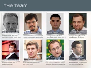 The Team
Experienced CIO (Alfa-Bank,
Raiffeisen) with intl. profile (Kraft)
Yury Kostiv, President
Serial entrepreneur (outsourcing &
product companies), data scientist
Maxim Orlovsky, CEO
Experienced CFO, legal &
banking industries
Elena Malovanna, CFO
Scoring systems (Alfa-Bank),
VISA Global Bonus, Digital Bank IT
Nikita Vasiljev, CTO
CEO Qoderoom (outsourcing
dev. front. team)
Igor Prykhodko,
Production
Core Banking Architecture (Intesa
Sanpaolo, Unicredit, CrediAgricole)
Andrii Mykhalniuk, Business
Architect, Core Banking
Business Analyst, PCI Processors,
Internet/mobile Banking
Andrii Baidak, BizDev,
Architect: PCI & Self-service
Strong marketing & product
bank & fintech background
Alexey Sannikov,
Marketing
 